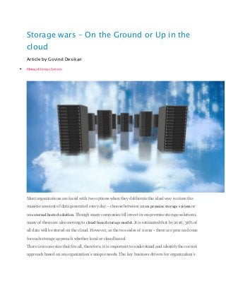 Storage wars – On the Ground or Up in the
cloud
Article by Govind Desikan
 Managed Storage Services
Most organizations are faced with two options when they deliberate the ideal way to store the
massive amount of data generated every day – choose between an on premise storage system or
an external hosted solution. Though many companies till invest in on-premise storage solutions,
many of them are also moving to cloud based storage model. It is estimated that by 2016, 36% of
all data will be stored on the cloud. However, as the two sides of a coin - there are pros and cons
for each storage approach whether local or cloud based.
There is no one size that fits all, therefore, it is important to understand and identify the correct
approach based on an organization’s unique needs. The key business drivers for organization’s
 