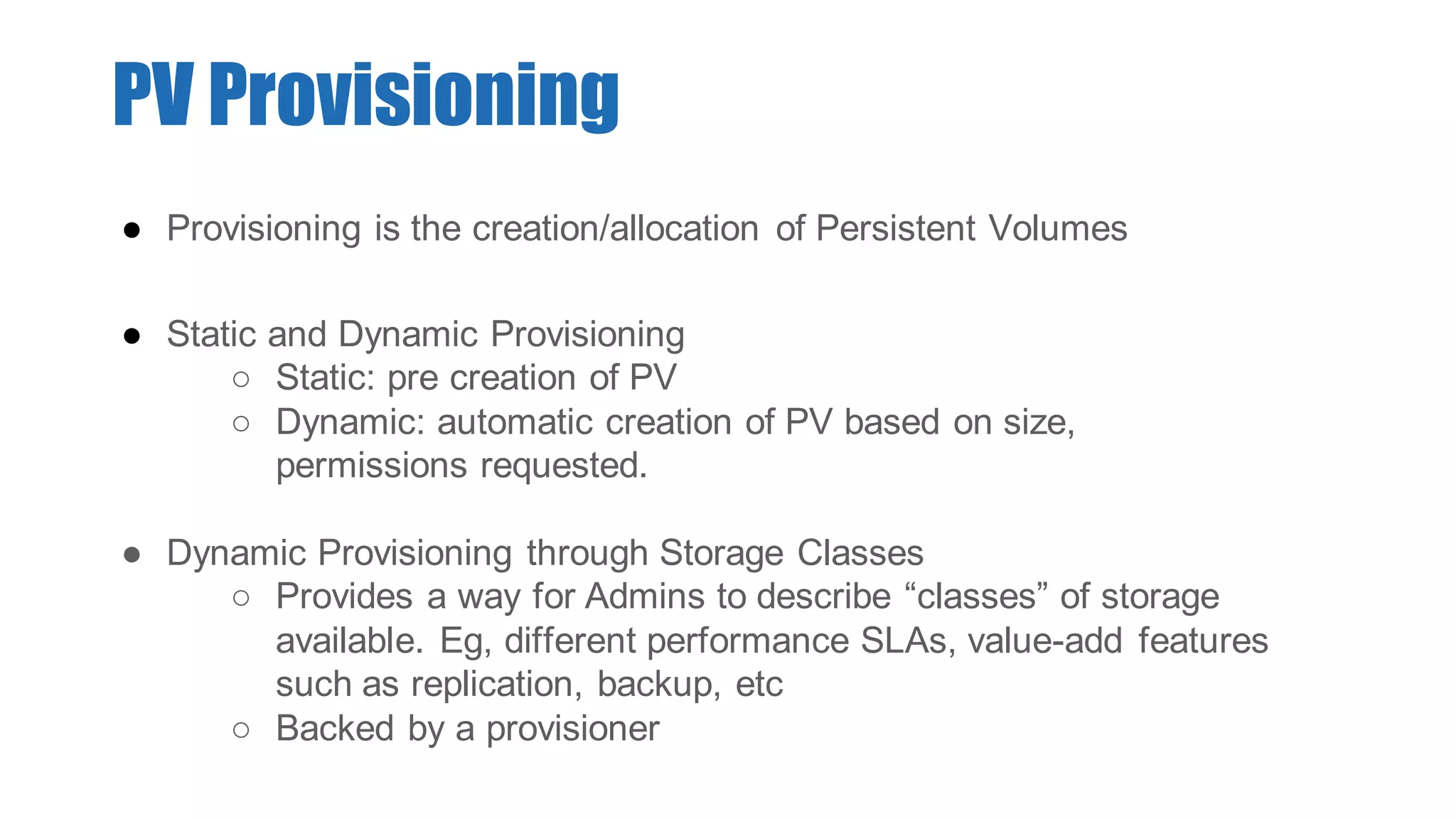 ● Provisioning is the creation/allocation of Persistent Volumes
● Static and Dynamic Provisioning
○ Static: pre creation of PV
○ Dynamic: automatic creation of PV based on size,
permissions requested.
● Dynamic Provisioning through Storage Classes
○ Provides a way for Admins to describe “classes” of storage
available. Eg, different performance SLAs, value-add features
such as replication, backup, etc
○ Backed by a provisioner
PV Provisioning
 