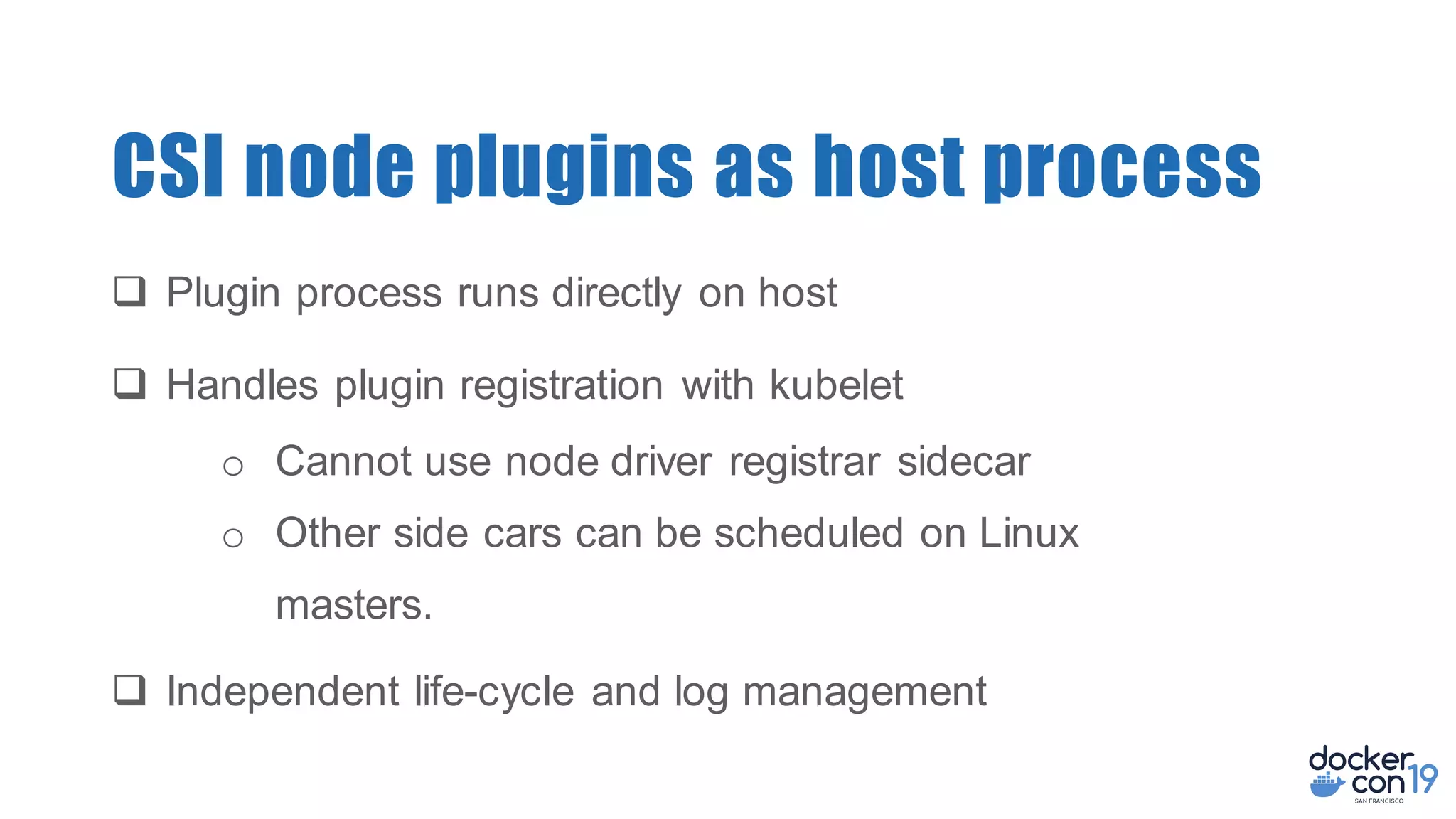 CSI node plugins as host process
q Plugin process runs directly on host
q Handles plugin registration with kubelet
o Cannot use node driver registrar sidecar
o Other side cars can be scheduled on Linux
masters.
q Independent life-cycle and log management
 