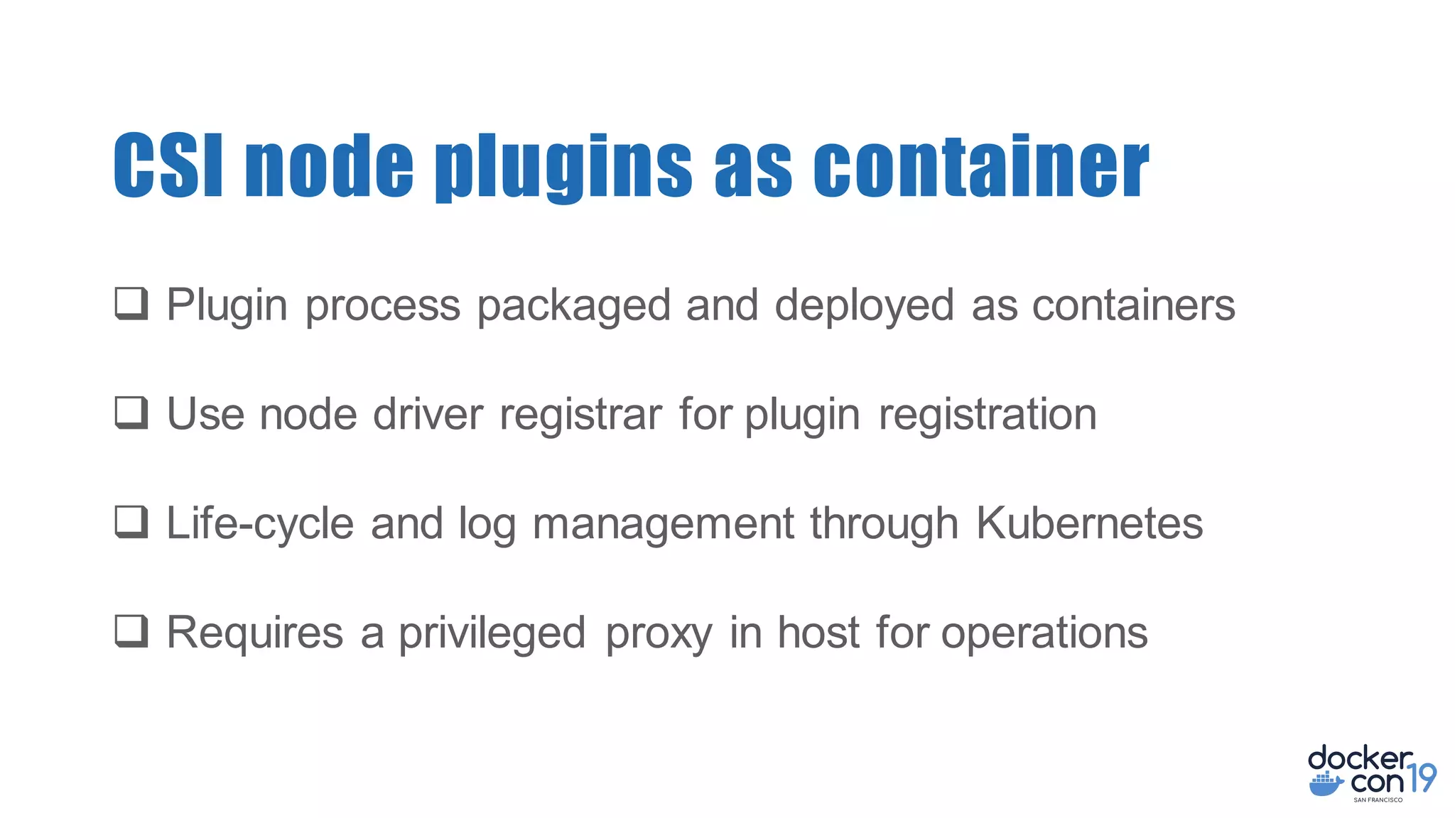 CSI node plugins as container
q Plugin process packaged and deployed as containers
q Use node driver registrar for plugin registration
q Life-cycle and log management through Kubernetes
q Requires a privileged proxy in host for operations
 
