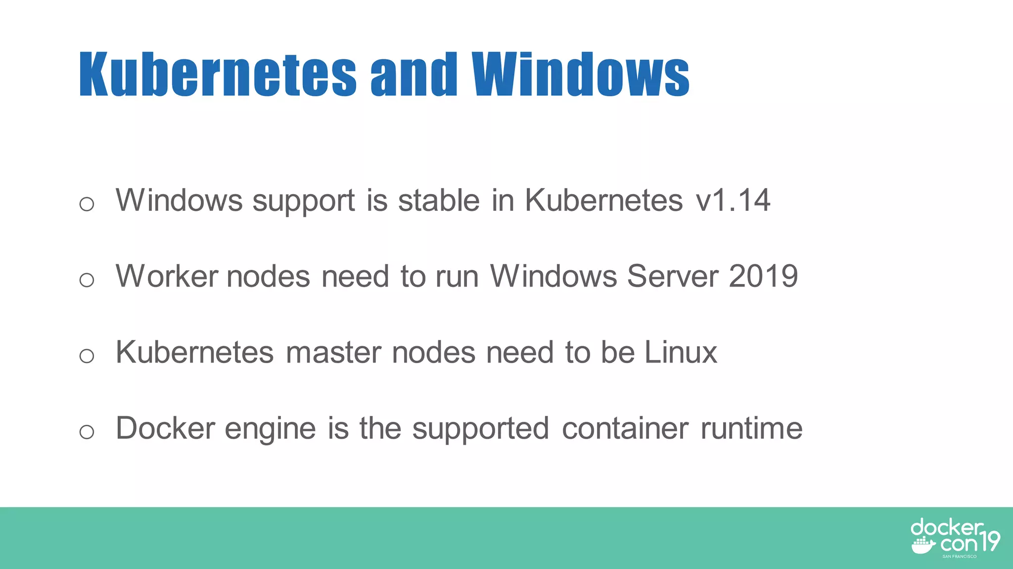 Kubernetes and Windows
o Windows support is stable in Kubernetes v1.14
o Worker nodes need to run Windows Server 2019
o Kubernetes master nodes need to be Linux
o Docker engine is the supported container runtime
 