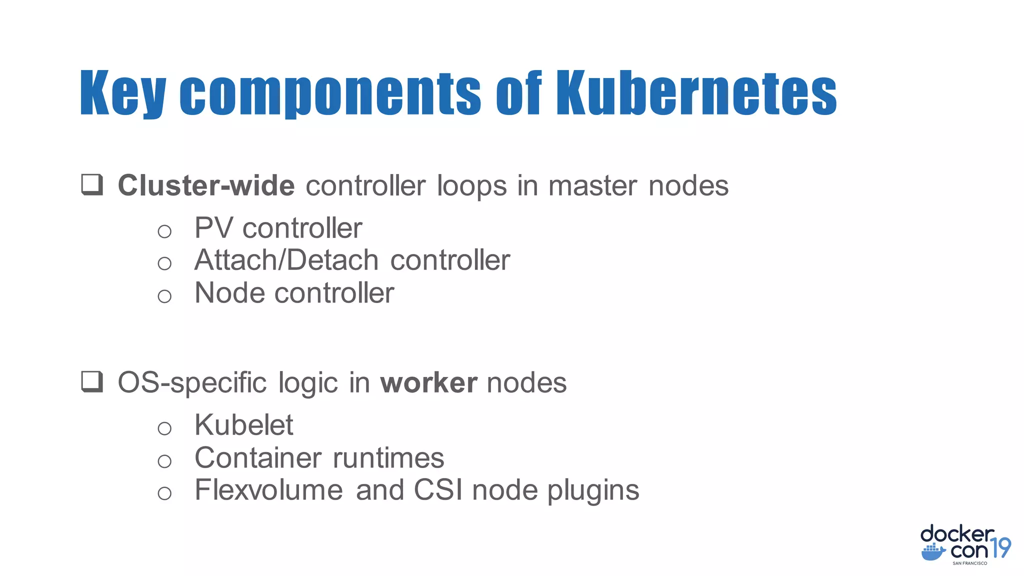 q Cluster-wide controller loops in master nodes
o PV controller
o Attach/Detach controller
o Node controller
q OS-specific logic in worker nodes
o Kubelet
o Container runtimes
o Flexvolume and CSI node plugins
Key components of Kubernetes
 