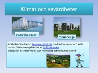 Klimat och sevärdheter

Dovers vita klippor

Stonehenge

Storbritannien har ett tempererat klimat med milda vintrar och svala
somrar. Väderleken påverkas av Golfströmmen
blåsigt och ostadigt väder, stor molnighet och riklig nederbörd

 