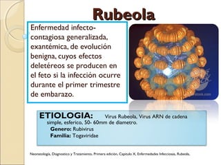 RubeolaRubeola
Enfermedad infecto-
contagiosa generalizada,
exantémica, de evolución
benigna, cuyos efectos
deletéreos se producen en
el feto si la infección ocurre
durante el primer trimestre
de embarazo.
ETIOLOGIA: Virus Rubeola, Virus ARN de cadena
simple, esferico, 50- 60mm de diametro.
Genero: Rubivirus
Familia: Togaviridae
Neonatología, Diagnostico y Tratamiento, Primera edición, Capitulo X, Enfermedades Infecciosas, Rubeola,
 