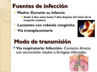 Fuentes de infecciónFuentes de infección
 Madre: Durante su infancia
 desde 2 días antes hasta 7 días después del inicio de la
erupción cutánea.
 Lactantes con rubéola congénita
 Vía transplacentaria
Vía respiratoria: Infección- Contacto directo
con secreciones nasales o faríngeas infectadas.
Modo de transmisiónModo de transmisión
 