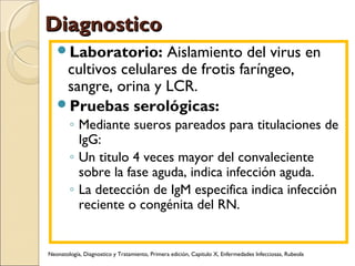 DiagnosticoDiagnostico
Laboratorio: Aislamiento del virus en
cultivos celulares de frotis faríngeo,
sangre, orina y LCR.
Pruebas serológicas:
◦ Mediante sueros pareados para titulaciones de
IgG:
◦ Un titulo 4 veces mayor del convaleciente
sobre la fase aguda, indica infección aguda.
◦ La detección de IgM especifica indica infección
reciente o congénita del RN.
Neonatología, Diagnostico y Tratamiento, Primera edición, Capitulo X, Enfermedades Infecciosas, Rubeola
 