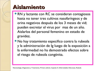 AislamientoAislamiento
RN y lactante con RC se consideran contagiosos
hasta no tener tres cultivos nasofaríngeos y de
orina negativos después de los 3 meses de vid;
pueden excretar el virus por mas de un año.
Aislarlos del personal femenino en estado de
gravidez.
No hay tratamiento especifico contra la rubeola
y la administración de Ig luego de la exposición a
la enfermedad no ha demostrado efectos sobre
el riesgo de rubeola congénita.
Neonatología, Diagnostico y Tratamiento, Primera edición, Capitulo X, Enfermedades Infecciosas, Rubeola
 