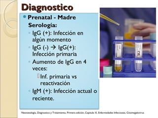 DiagnosticoDiagnostico
Prenatal - Madre
Serología:
◦ IgG (+): Infección en
algún momento
◦ IgG (-)  IgG(+):
Infección primaria
◦ Aumento de IgG en 4
veces:
Inf. primaria vs
reactivación
◦ IgM (+): Infección actual o
reciente.
Neonatología, Diagnostico y Tratamiento, Primera edición, Capitulo X, Enfermedades Infecciosas, Citomegalovirus
 