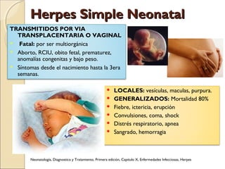 Herpes Simple NeonatalHerpes Simple Neonatal
 LOCALES: vesículas, maculas, purpura.
 GENERALIZADOS: Mortalidad 80%
 Fiebre, ictericia, erupción
 Convulsiones, coma, shock
 Distrés respiratorio, apnea
 Sangrado, hemorragia
TRANSMITIDOS POR VIA
TRANSPLACENTARIA O VAGINAL
 Fatal: por ser multiorgánica
 Aborto, RCIU, obito fetal, prematurez,
anomalías congenitas y bajo peso.
 Síntomas desde el nacimiento hasta la 3era
semanas.
Neonatología, Diagnostico y Tratamiento, Primera edición, Capitulo X, Enfermedades Infecciosas, Herpes
 