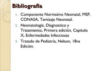 BibliografíaBibliografía
1. Componente Normativo Neonatal, MSP,
CONASA, Tamizaje Neonatal.
2. Neonatología, Diagnostico y
Tratamiento, Primera edición, Capitulo
X, Enfermedades Infecciosas
3. Tratado de Pediatría, Nelson, 18va
Edición.
 