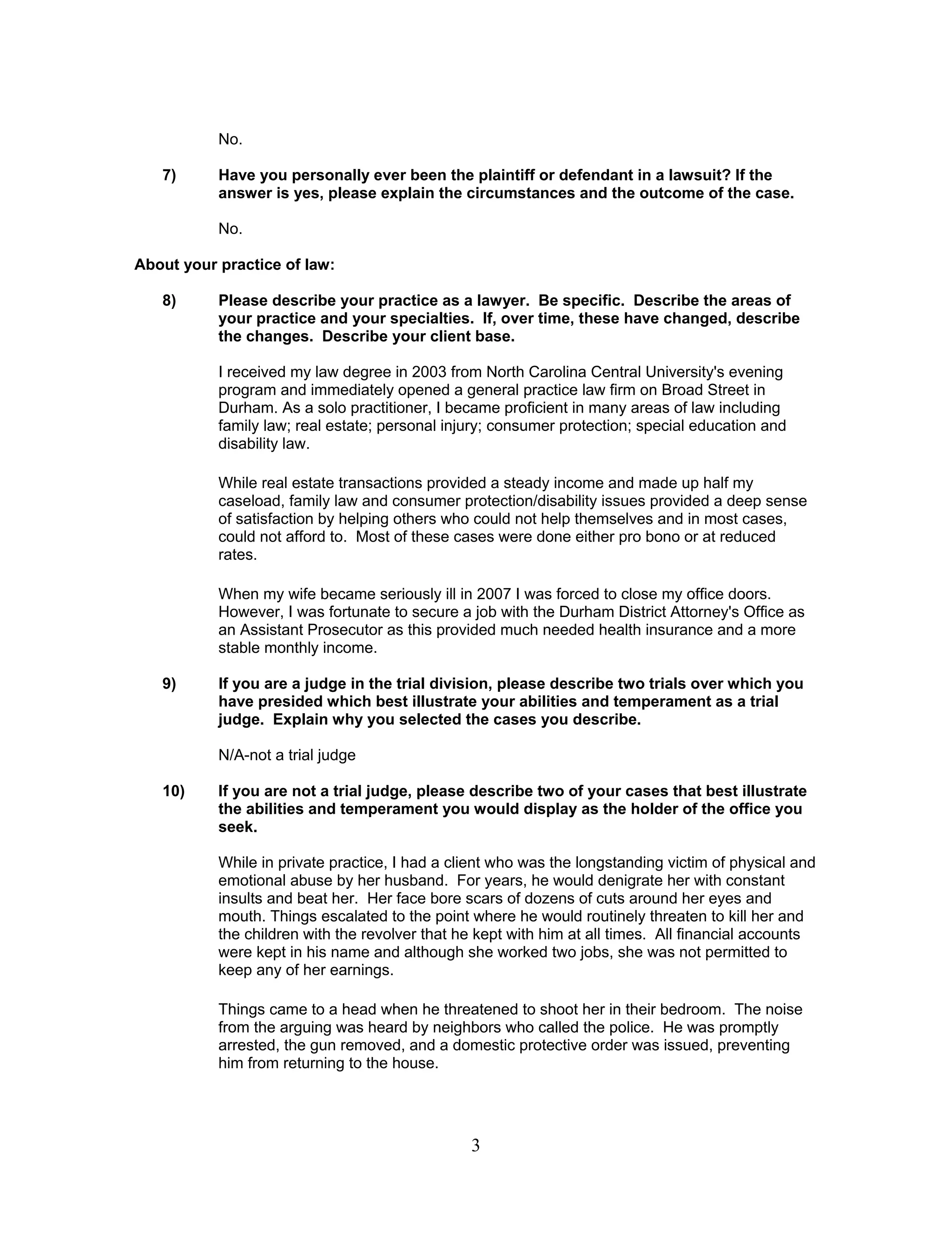3
No.
7) Have you personally ever been the plaintiff or defendant in a lawsuit? If the
answer is yes, please explain the circumstances and the outcome of the case.
No.
About your practice of law:
8) Please describe your practice as a lawyer. Be specific. Describe the areas of
your practice and your specialties. If, over time, these have changed, describe
the changes. Describe your client base.
I received my law degree in 2003 from North Carolina Central University's evening
program and immediately opened a general practice law firm on Broad Street in
Durham. As a solo practitioner, I became proficient in many areas of law including
family law; real estate; personal injury; consumer protection; special education and
disability law.
While real estate transactions provided a steady income and made up half my
caseload, family law and consumer protection/disability issues provided a deep sense
of satisfaction by helping others who could not help themselves and in most cases,
could not afford to. Most of these cases were done either pro bono or at reduced
rates.
When my wife became seriously ill in 2007 I was forced to close my office doors.
However, I was fortunate to secure a job with the Durham District Attorney's Office as
an Assistant Prosecutor as this provided much needed health insurance and a more
stable monthly income.
9) If you are a judge in the trial division, please describe two trials over which you
have presided which best illustrate your abilities and temperament as a trial
judge. Explain why you selected the cases you describe.
N/A-not a trial judge
10) If you are not a trial judge, please describe two of your cases that best illustrate
the abilities and temperament you would display as the holder of the office you
seek.
While in private practice, I had a client who was the longstanding victim of physical and
emotional abuse by her husband. For years, he would denigrate her with constant
insults and beat her. Her face bore scars of dozens of cuts around her eyes and
mouth. Things escalated to the point where he would routinely threaten to kill her and
the children with the revolver that he kept with him at all times. All financial accounts
were kept in his name and although she worked two jobs, she was not permitted to
keep any of her earnings.
Things came to a head when he threatened to shoot her in their bedroom. The noise
from the arguing was heard by neighbors who called the police. He was promptly
arrested, the gun removed, and a domestic protective order was issued, preventing
him from returning to the house.
 