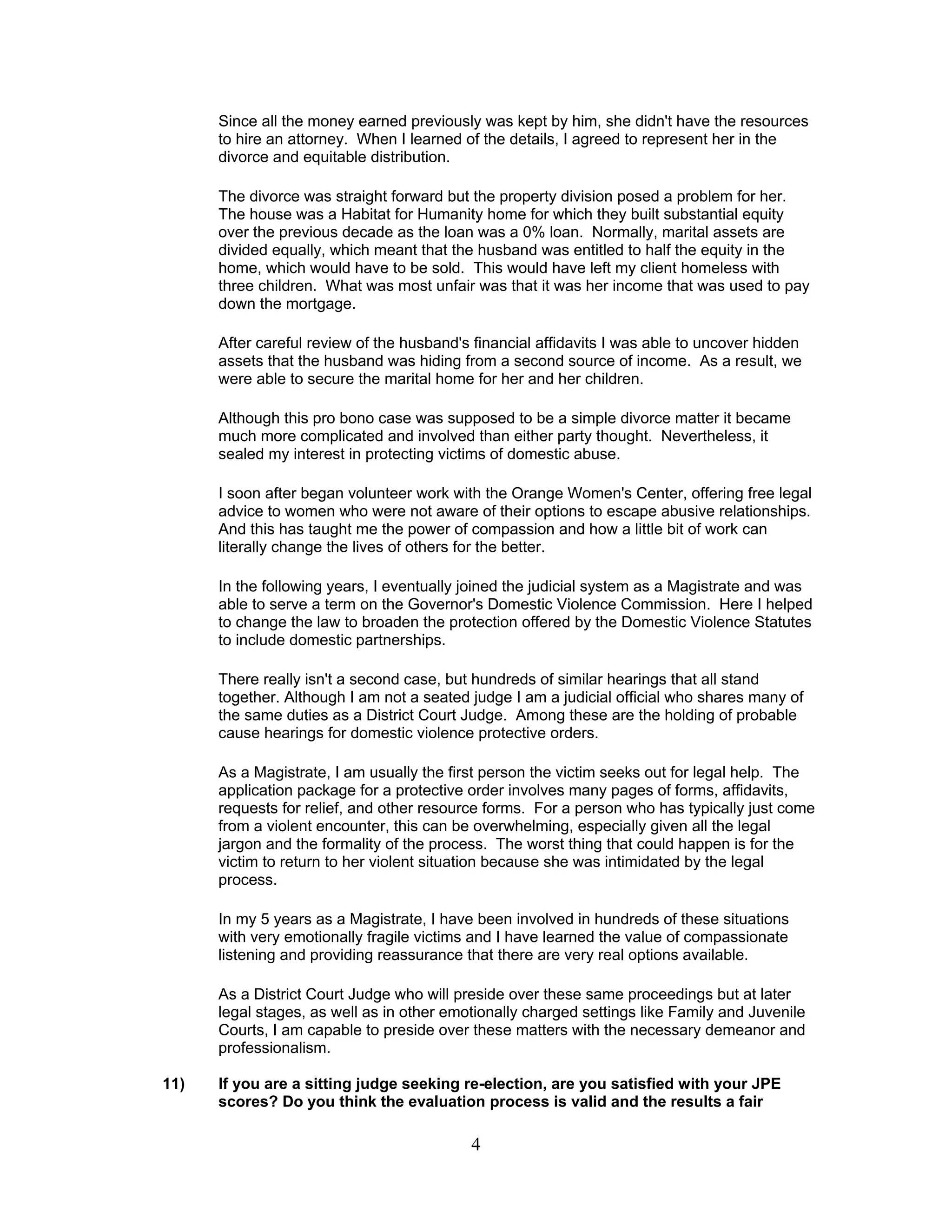 4
Since all the money earned previously was kept by him, she didn't have the resources
to hire an attorney. When I learned of the details, I agreed to represent her in the
divorce and equitable distribution.
The divorce was straight forward but the property division posed a problem for her.
The house was a Habitat for Humanity home for which they built substantial equity
over the previous decade as the loan was a 0% loan. Normally, marital assets are
divided equally, which meant that the husband was entitled to half the equity in the
home, which would have to be sold. This would have left my client homeless with
three children. What was most unfair was that it was her income that was used to pay
down the mortgage.
After careful review of the husband's financial affidavits I was able to uncover hidden
assets that the husband was hiding from a second source of income. As a result, we
were able to secure the marital home for her and her children.
Although this pro bono case was supposed to be a simple divorce matter it became
much more complicated and involved than either party thought. Nevertheless, it
sealed my interest in protecting victims of domestic abuse.
I soon after began volunteer work with the Orange Women's Center, offering free legal
advice to women who were not aware of their options to escape abusive relationships.
And this has taught me the power of compassion and how a little bit of work can
literally change the lives of others for the better.
In the following years, I eventually joined the judicial system as a Magistrate and was
able to serve a term on the Governor's Domestic Violence Commission. Here I helped
to change the law to broaden the protection offered by the Domestic Violence Statutes
to include domestic partnerships.
There really isn't a second case, but hundreds of similar hearings that all stand
together. Although I am not a seated judge I am a judicial official who shares many of
the same duties as a District Court Judge. Among these are the holding of probable
cause hearings for domestic violence protective orders.
As a Magistrate, I am usually the first person the victim seeks out for legal help. The
application package for a protective order involves many pages of forms, affidavits,
requests for relief, and other resource forms. For a person who has typically just come
from a violent encounter, this can be overwhelming, especially given all the legal
jargon and the formality of the process. The worst thing that could happen is for the
victim to return to her violent situation because she was intimidated by the legal
process.
In my 5 years as a Magistrate, I have been involved in hundreds of these situations
with very emotionally fragile victims and I have learned the value of compassionate
listening and providing reassurance that there are very real options available.
As a District Court Judge who will preside over these same proceedings but at later
legal stages, as well as in other emotionally charged settings like Family and Juvenile
Courts, I am capable to preside over these matters with the necessary demeanor and
professionalism.
11) If you are a sitting judge seeking re-election, are you satisfied with your JPE
scores? Do you think the evaluation process is valid and the results a fair
 