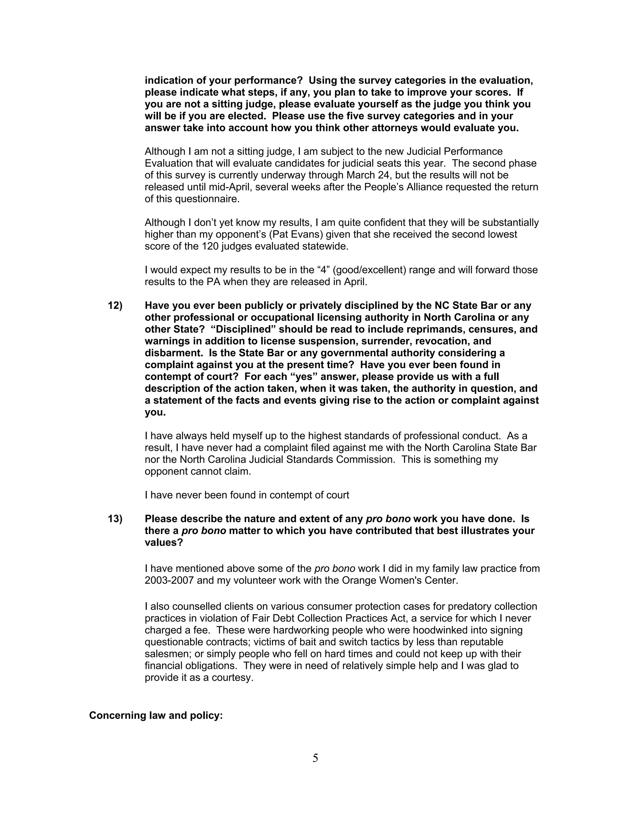 5
indication of your performance? Using the survey categories in the evaluation,
please indicate what steps, if any, you plan to take to improve your scores. If
you are not a sitting judge, please evaluate yourself as the judge you think you
will be if you are elected. Please use the five survey categories and in your
answer take into account how you think other attorneys would evaluate you.
Although I am not a sitting judge, I am subject to the new Judicial Performance
Evaluation that will evaluate candidates for judicial seats this year. The second phase
of this survey is currently underway through March 24, but the results will not be
released until mid-April, several weeks after the People’s Alliance requested the return
of this questionnaire.
Although I don’t yet know my results, I am quite confident that they will be substantially
higher than my opponent’s (Pat Evans) given that she received the second lowest
score of the 120 judges evaluated statewide.
I would expect my results to be in the “4” (good/excellent) range and will forward those
results to the PA when they are released in April.
12) Have you ever been publicly or privately disciplined by the NC State Bar or any
other professional or occupational licensing authority in North Carolina or any
other State? “Disciplined” should be read to include reprimands, censures, and
warnings in addition to license suspension, surrender, revocation, and
disbarment. Is the State Bar or any governmental authority considering a
complaint against you at the present time? Have you ever been found in
contempt of court? For each “yes” answer, please provide us with a full
description of the action taken, when it was taken, the authority in question, and
a statement of the facts and events giving rise to the action or complaint against
you.
I have always held myself up to the highest standards of professional conduct. As a
result, I have never had a complaint filed against me with the North Carolina State Bar
nor the North Carolina Judicial Standards Commission. This is something my
opponent cannot claim.
I have never been found in contempt of court
13) Please describe the nature and extent of any pro bono work you have done. Is
there a pro bono matter to which you have contributed that best illustrates your
values?
I have mentioned above some of the pro bono work I did in my family law practice from
2003-2007 and my volunteer work with the Orange Women's Center.
I also counselled clients on various consumer protection cases for predatory collection
practices in violation of Fair Debt Collection Practices Act, a service for which I never
charged a fee. These were hardworking people who were hoodwinked into signing
questionable contracts; victims of bait and switch tactics by less than reputable
salesmen; or simply people who fell on hard times and could not keep up with their
financial obligations. They were in need of relatively simple help and I was glad to
provide it as a courtesy.
Concerning law and policy:
 