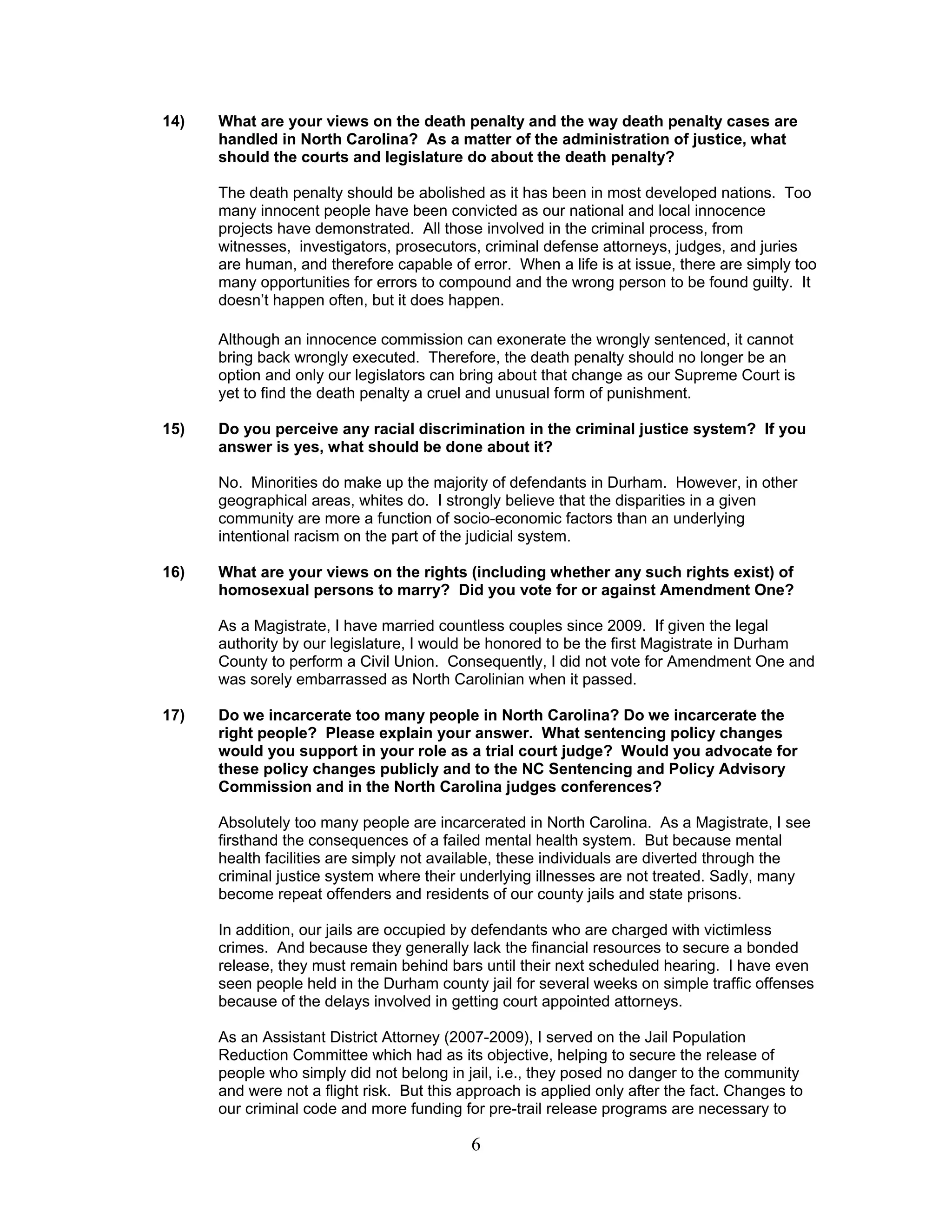 6
14) What are your views on the death penalty and the way death penalty cases are
handled in North Carolina? As a matter of the administration of justice, what
should the courts and legislature do about the death penalty?
The death penalty should be abolished as it has been in most developed nations. Too
many innocent people have been convicted as our national and local innocence
projects have demonstrated. All those involved in the criminal process, from
witnesses, investigators, prosecutors, criminal defense attorneys, judges, and juries
are human, and therefore capable of error. When a life is at issue, there are simply too
many opportunities for errors to compound and the wrong person to be found guilty. It
doesn’t happen often, but it does happen.
Although an innocence commission can exonerate the wrongly sentenced, it cannot
bring back wrongly executed. Therefore, the death penalty should no longer be an
option and only our legislators can bring about that change as our Supreme Court is
yet to find the death penalty a cruel and unusual form of punishment.
15) Do you perceive any racial discrimination in the criminal justice system? If you
answer is yes, what should be done about it?
No. Minorities do make up the majority of defendants in Durham. However, in other
geographical areas, whites do. I strongly believe that the disparities in a given
community are more a function of socio-economic factors than an underlying
intentional racism on the part of the judicial system.
16) What are your views on the rights (including whether any such rights exist) of
homosexual persons to marry? Did you vote for or against Amendment One?
As a Magistrate, I have married countless couples since 2009. If given the legal
authority by our legislature, I would be honored to be the first Magistrate in Durham
County to perform a Civil Union. Consequently, I did not vote for Amendment One and
was sorely embarrassed as North Carolinian when it passed.
17) Do we incarcerate too many people in North Carolina? Do we incarcerate the
right people? Please explain your answer. What sentencing policy changes
would you support in your role as a trial court judge? Would you advocate for
these policy changes publicly and to the NC Sentencing and Policy Advisory
Commission and in the North Carolina judges conferences?
Absolutely too many people are incarcerated in North Carolina. As a Magistrate, I see
firsthand the consequences of a failed mental health system. But because mental
health facilities are simply not available, these individuals are diverted through the
criminal justice system where their underlying illnesses are not treated. Sadly, many
become repeat offenders and residents of our county jails and state prisons.
In addition, our jails are occupied by defendants who are charged with victimless
crimes. And because they generally lack the financial resources to secure a bonded
release, they must remain behind bars until their next scheduled hearing. I have even
seen people held in the Durham county jail for several weeks on simple traffic offenses
because of the delays involved in getting court appointed attorneys.
As an Assistant District Attorney (2007-2009), I served on the Jail Population
Reduction Committee which had as its objective, helping to secure the release of
people who simply did not belong in jail, i.e., they posed no danger to the community
and were not a flight risk. But this approach is applied only after the fact. Changes to
our criminal code and more funding for pre-trail release programs are necessary to
 