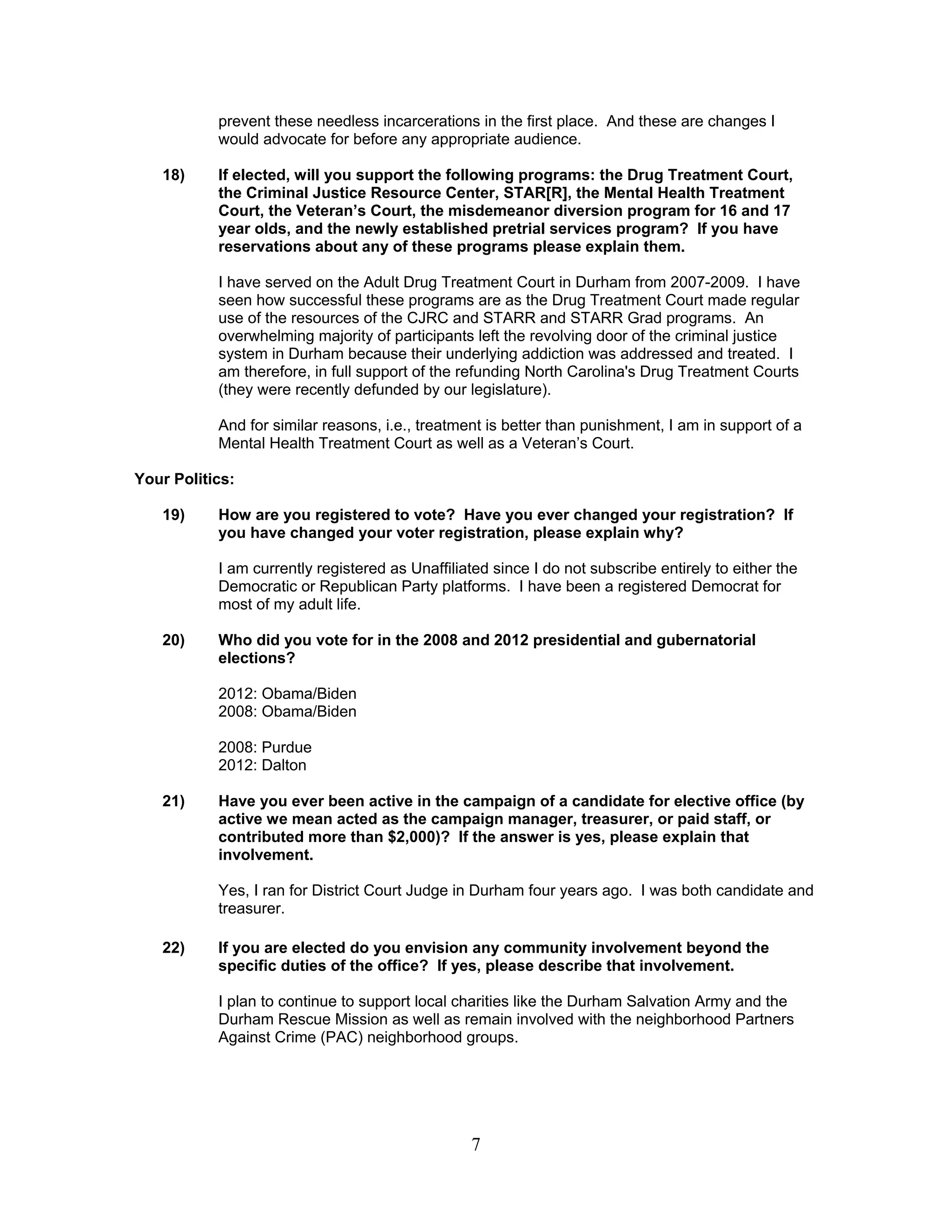 7
prevent these needless incarcerations in the first place. And these are changes I
would advocate for before any appropriate audience.
18) If elected, will you support the following programs: the Drug Treatment Court,
the Criminal Justice Resource Center, STAR[R], the Mental Health Treatment
Court, the Veteran’s Court, the misdemeanor diversion program for 16 and 17
year olds, and the newly established pretrial services program? If you have
reservations about any of these programs please explain them.
I have served on the Adult Drug Treatment Court in Durham from 2007-2009. I have
seen how successful these programs are as the Drug Treatment Court made regular
use of the resources of the CJRC and STARR and STARR Grad programs. An
overwhelming majority of participants left the revolving door of the criminal justice
system in Durham because their underlying addiction was addressed and treated. I
am therefore, in full support of the refunding North Carolina's Drug Treatment Courts
(they were recently defunded by our legislature).
And for similar reasons, i.e., treatment is better than punishment, I am in support of a
Mental Health Treatment Court as well as a Veteran’s Court.
Your Politics:
19) How are you registered to vote? Have you ever changed your registration? If
you have changed your voter registration, please explain why?
I am currently registered as Unaffiliated since I do not subscribe entirely to either the
Democratic or Republican Party platforms. I have been a registered Democrat for
most of my adult life.
20) Who did you vote for in the 2008 and 2012 presidential and gubernatorial
elections?
2012: Obama/Biden
2008: Obama/Biden
2008: Purdue
2012: Dalton
21) Have you ever been active in the campaign of a candidate for elective office (by
active we mean acted as the campaign manager, treasurer, or paid staff, or
contributed more than $2,000)? If the answer is yes, please explain that
involvement.
Yes, I ran for District Court Judge in Durham four years ago. I was both candidate and
treasurer.
22) If you are elected do you envision any community involvement beyond the
specific duties of the office? If yes, please describe that involvement.
I plan to continue to support local charities like the Durham Salvation Army and the
Durham Rescue Mission as well as remain involved with the neighborhood Partners
Against Crime (PAC) neighborhood groups.
 