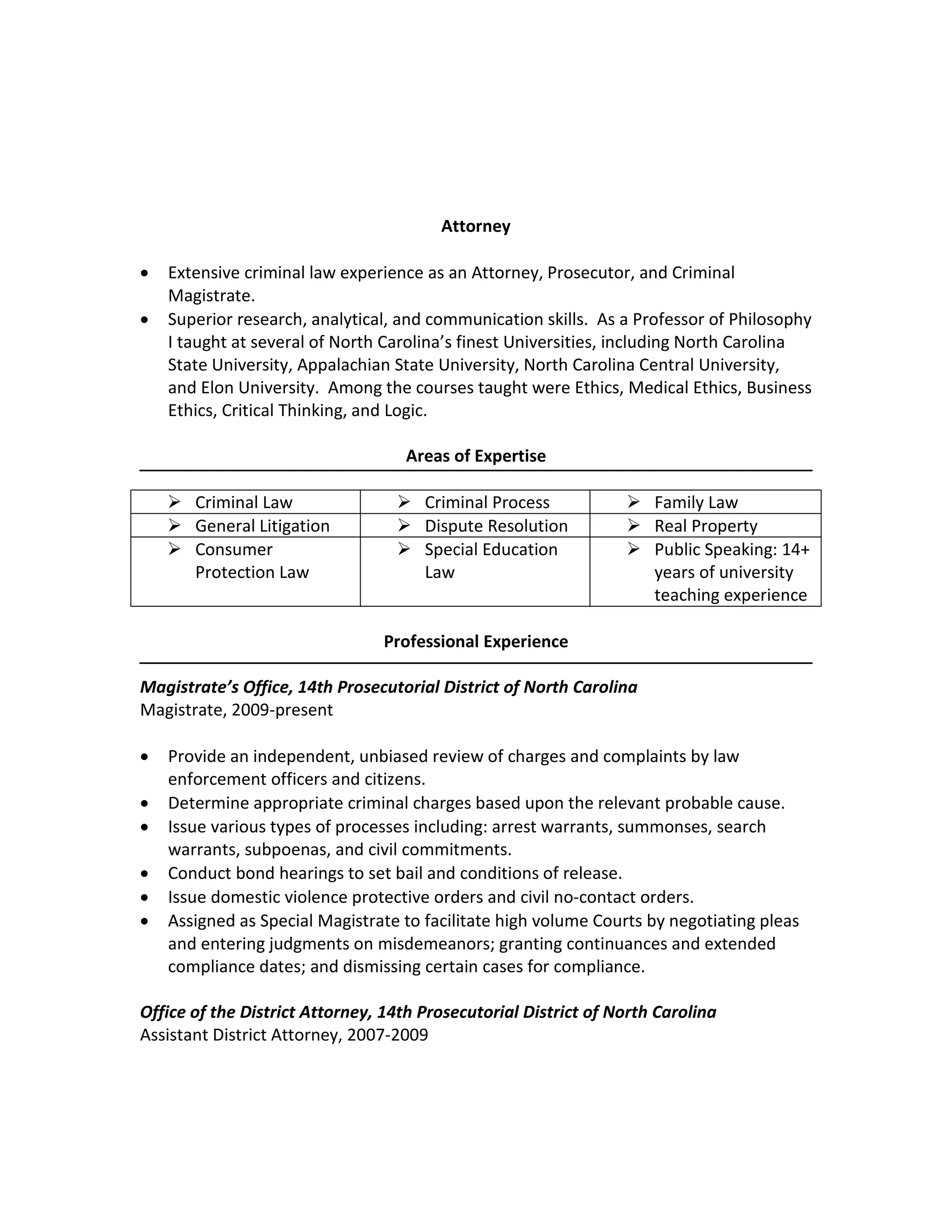 Steven R. Storch, J.D., Ph.D. 8530 South Lowell Road
Bahama, NC 27503
(919) 210-1656
judgestorch@gmail.com
Attorney
• Extensive criminal law experience as an Attorney, Prosecutor, and Criminal
Magistrate.
• Superior research, analytical, and communication skills. As a Professor of Philosophy
I taught at several of North Carolina’s finest Universities, including North Carolina
State University, Appalachian State University, North Carolina Central University,
and Elon University. Among the courses taught were Ethics, Medical Ethics, Business
Ethics, Critical Thinking, and Logic.
Areas of Expertise
 Criminal Law  Criminal Process  Family Law
 General Litigation  Dispute Resolution  Real Property
 Consumer
Protection Law
 Special Education
Law
 Public Speaking: 14+
years of university
teaching experience
Professional Experience
Magistrate’s Office, 14th Prosecutorial District of North Carolina
Magistrate, 2009-present
• Provide an independent, unbiased review of charges and complaints by law
enforcement officers and citizens.
• Determine appropriate criminal charges based upon the relevant probable cause.
• Issue various types of processes including: arrest warrants, summonses, search
warrants, subpoenas, and civil commitments.
• Conduct bond hearings to set bail and conditions of release.
• Issue domestic violence protective orders and civil no-contact orders.
• Assigned as Special Magistrate to facilitate high volume Courts by negotiating pleas
and entering judgments on misdemeanors; granting continuances and extended
compliance dates; and dismissing certain cases for compliance.
Office of the District Attorney, 14th Prosecutorial District of North Carolina
Assistant District Attorney, 2007-2009
 