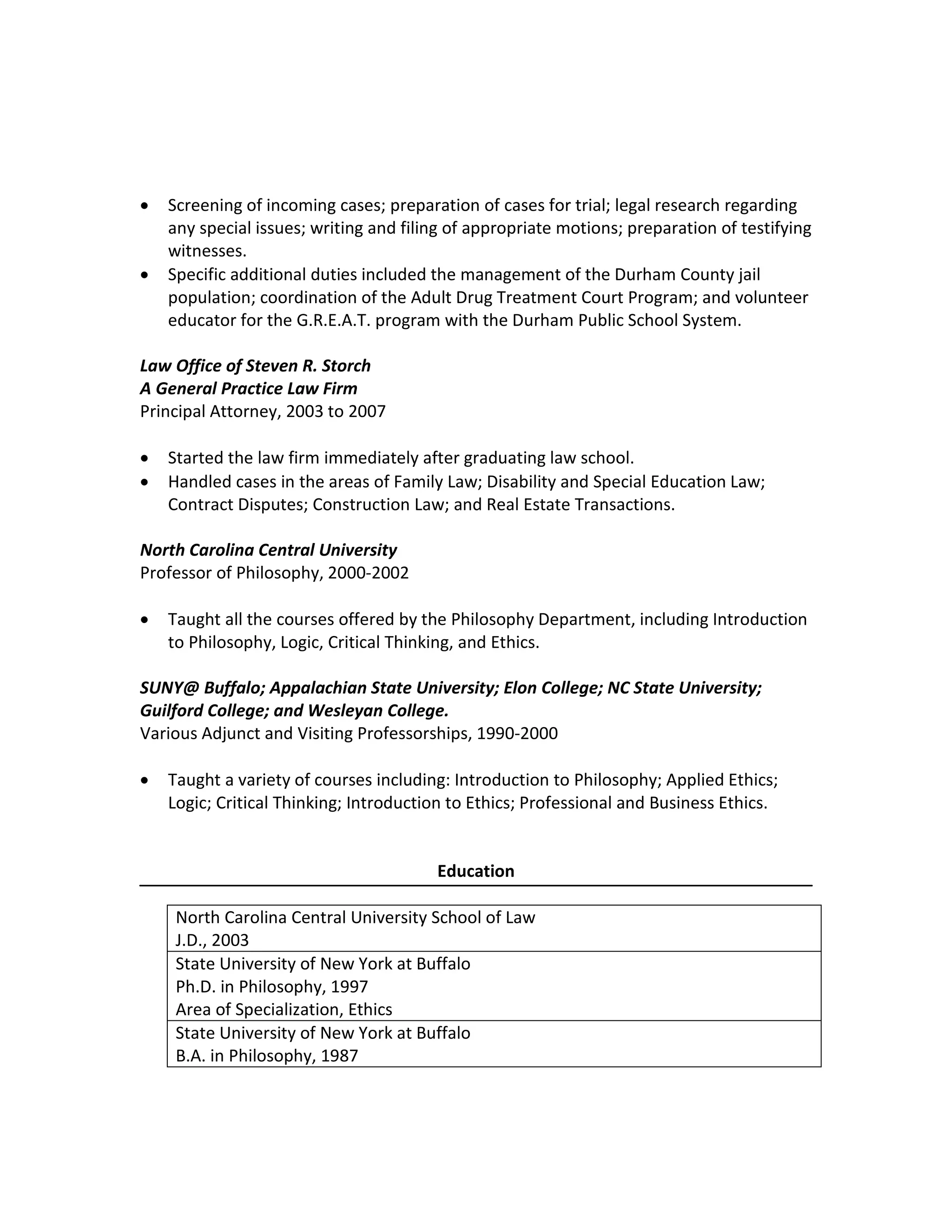 Steven R. Storch, J.D., Ph.D. 8530 South Lowell Road
Bahama, NC 27503
(919) 210-1656
judgestorch@gmail.com
• Screening of incoming cases; preparation of cases for trial; legal research regarding
any special issues; writing and filing of appropriate motions; preparation of testifying
witnesses.
• Specific additional duties included the management of the Durham County jail
population; coordination of the Adult Drug Treatment Court Program; and volunteer
educator for the G.R.E.A.T. program with the Durham Public School System.
Law Office of Steven R. Storch
A General Practice Law Firm
Principal Attorney, 2003 to 2007
• Started the law firm immediately after graduating law school.
• Handled cases in the areas of Family Law; Disability and Special Education Law;
Contract Disputes; Construction Law; and Real Estate Transactions.
North Carolina Central University
Professor of Philosophy, 2000-2002
• Taught all the courses offered by the Philosophy Department, including Introduction
to Philosophy, Logic, Critical Thinking, and Ethics.
SUNY@ Buffalo; Appalachian State University; Elon College; NC State University;
Guilford College; and Wesleyan College.
Various Adjunct and Visiting Professorships, 1990-2000
• Taught a variety of courses including: Introduction to Philosophy; Applied Ethics;
Logic; Critical Thinking; Introduction to Ethics; Professional and Business Ethics.
Education
North Carolina Central University School of Law
J.D., 2003
State University of New York at Buffalo
Ph.D. in Philosophy, 1997
Area of Specialization, Ethics
State University of New York at Buffalo
B.A. in Philosophy, 1987
 