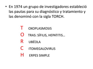 • En 1974 un grupo de investigadores estableció
  las pautas para su diagnóstico y tratamiento y
  las denominó con la sigla TORCH.

        T    OXOPLASMOSIS
        O    TRAS: SÍFILIS, HEPATITIS…
        R    UBÉOLA
        C    ITOMEGALOVIRUS
        H     ERPES SIMPLE
 