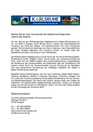 Monika Storck neue Vorsitzende des Städtemarketingkreises
„Sterne des Südens“

Auf der Sitzung des Marketingkreises Städtetourismus Baden-Württemberg am
14. Juli 2009 in Stuttgart wurde Monika Storck, Leiterin des Geschäftsbereichs
Tourismus der Karlsruher Messe- und Kongress-GmbH, als neue Vorsitzende
gewählt. Sie tritt damit die Nachfolge von Klaus Lindemann, dem Geschäftsführer
der Regio Stuttgart Marketing und Tourismus GmbH, an. Dieser hatte den
Städtekreis seit seiner Gründung im Jahr 1999 geleitet.

Der Marketingkreis Städtetourismus wurde durch die Tourismus-Marketing Baden-
Württemberg GmbH (TMBW) initiiert. Grund hierfür war schwerpunktmäßig die
Kritik, dass sich die TMBW lediglich dem Landschaftstourismus, beispielsweise
der Bewerbung des Schwarzwaldes, des Bodensees oder der Schwäbische Alb
widmen würde. Durch die Zusammenarbeit und die Vernetzung der Aktivitäten
wird eine gemeinsame Vermarktung der vielfältigen Angebote der Städte in
Baden-Württemberg angestrebt.

Mitglieder dieses Marketingpools sind die neun kreisfreien Städte Baden-Baden,
Freiburg, Heidelberg, Heilbronn, Karlsruhe, Mannheim, Pforzheim, Stuttgart und
Ulm sowie die Tourismus-Marketing GmbH Baden-Württemberg. Mit der Service-
und Marketingkampagne "Die Sterne des Südens" werden diese neun Städte als
weltoffene und gastfreundliche Städtereiseziele präsentiert. Zuletzt zum Beispiel
zeigten sie sich gemeinsam im DB-Magazin „Mobil“ und unter dem Regio-Angebot
auf der Homepage der Deutschen Bahn


Weitere Informationen:

Tourismus-Marketing Baden-Württemberg GmbH
Esslinger Straße 8
70182 Stuttgart

Tel.: + 49 1805 556690
Fax: + 49 1805 556691
www.9-sterne-des-suedens.de
info@tourismus-bw.de
 