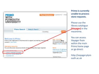 Primo is currently
unable to process
store requests.

Please use the
library catalogue
(Voyager) in the
meantime.

You can access
Voyager from
within the main
Primo home page
or go direct:

http://voyager.plym
outh.ac.uk
 