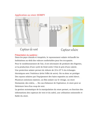 Application au store SOMFY
Présentation du système :
Dans les pays chauds et tempérés, le rayonnement solaire réchauffe les
habitations au-delà des valeurs confortables pour les occupants.
Pour le conditionnement de l’air, il est nécessaire de produire des frigories,
or la production d’une unité de froid coûte 5 fois le prix d’une calorie.
Une protection solaire permet de réduire de 23 à 27 % les échanges
thermiques avec l’extérieur (évite l’effet de serre). On va donc se protéger
Des rayons solaires par l’équipement des baies exposées au soleil direct.
Plusieurs solutions existent, un film solaire sur le vitrage, un store
Horizontal, des volets, … En cas d’absence de l’opérateur, le store peut se
Détériorer lors d’un coup de vent.
La gestion automatique de la manipulation du store permet, en fonction des
informations des capteurs de vent et du soleil, une utilisation rationnelle et
fiable du store.
 