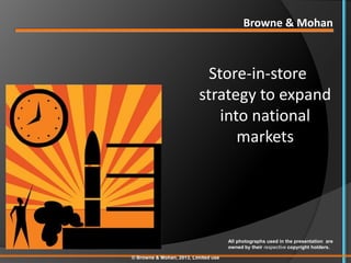 Browne & Mohan



                            Store-in-store
                          strategy to expand
                              into national
                                 markets




                                      All photographs used in the presentation are
                                      owned by their respective copyright holders.

© Browne & Mohan, 2013, Limited use
 