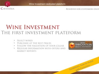 Wine Investment dedicated plateform

Reserved for customers only

Wine Investment

The first investment plateform
•
•
•
•

Select wines
Purchase at the best prices
Follow the valuation of your cellar
Regular information with offers and
market reports

st
inve
to
how ima
s:
line Caviss
e
Guid with

 