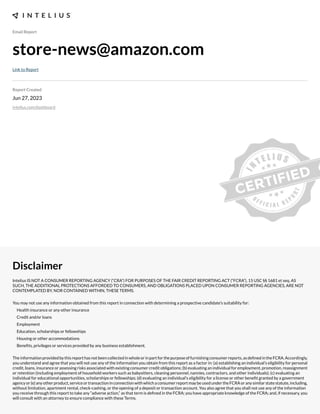 Email Report
store-news@amazon.com
Link to Report
Report Created
Jun 27, 2023
intelius.com/dashboard
Disclaimer
Intelius IS NOT A CONSUMER REPORTING AGENCY (“CRA”) FOR PURPOSES OF THE FAIR CREDIT REPORTING ACT (“FCRA”), 15 USC §§ 1681 et seq. AS
SUCH, THE ADDITIONAL PROTECTIONS AFFORDED TO CONSUMERS, AND OBLIGATIONS PLACED UPON CONSUMER REPORTING AGENCIES, ARE NOT
CONTEMPLATED BY, NOR CONTAINED WITHIN, THESE TERMS.
You may not use any information obtained from this report in connection with determining a prospective candidate’s suitability for:
Health insurance or any other insurance
Credit and/or loans
Employment
Education, scholarships or fellowships
Housing or other accommodations
Benexts, privileges or services provided by any business establishment.
Theinformationprovidedbythisreporthasnotbeencollectedinwholeorinpartforthepurposeoffurnishingconsumerreports,asdexnedintheFCRA.Accordingly,
you understand and agree that you will not use any of the information you obtain from this report as a factor in: (a) establishing an individual’s eligibility for personal
credit, loans, insurance or assessing risks associated with e;isting consumer credit obligations- (b) evaluating an individual for employment, promotion, reassignment
or retention (including employment of household workers such as babysitters, cleaning personnel, nannies, contractors, and other individuals)- (c) evaluating an
individual for educational opportunities, scholarships or fellowships- (d) evaluating an individual’s eligibility for a license or other benext granted by a government
agencyor(e)anyotherproduct,serviceortransactioninconnectionwithwhichaconsumerreportmaybeusedundertheFCRAoranysimilarstatestatute,including,
without limitation, apartment rental, check cashing, or the opening of a deposit or transaction account. You also agree that you shall not use any of the information
you receive through this report to take any “adverse action,” as that term is dexned in the FCRA- you have appropriate knowledge of the FCRA- and, if necessary, you
will consult with an attorney to ensure compliance with these Terms.
 