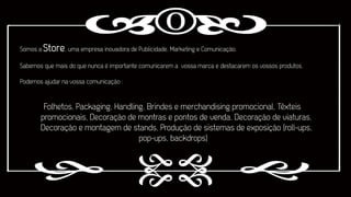 Somos a Store , uma empresa inovadora de Publicidade, Marketing e Comunicação.
Sabemos que mais do que nunca é importante comunicarem a vossa marca e destacarem os vossos produtos.
Podemos ajudar na vossa comunicação :

Folhetos, Packaging, Handling, Brindes e merchandising promocional, Têxteis
promocionais, Decoração de montras e pontos de venda, Decoração de viaturas,
Decoração e montagem de stands, Produção de sistemas de exposição (roll-ups,
pop-ups, backdrops)

 