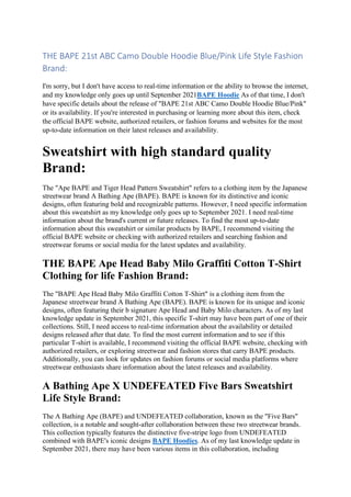 THE BAPE 21st ABC Camo Double Hoodie Blue/Pink Life Style Fashion
Brand:
I'm sorry, but I don't have access to real-time information or the ability to browse the internet,
and my knowledge only goes up until September 2021BAPE Hoodie As of that time, I don't
have specific details about the release of "BAPE 21st ABC Camo Double Hoodie Blue/Pink"
or its availability. If you're interested in purchasing or learning more about this item, check
the official BAPE website, authorized retailers, or fashion forums and websites for the most
up-to-date information on their latest releases and availability.
Sweatshirt with high standard quality
Brand:
The "Ape BAPE and Tiger Head Pattern Sweatshirt" refers to a clothing item by the Japanese
streetwear brand A Bathing Ape (BAPE). BAPE is known for its distinctive and iconic
designs, often featuring bold and recognizable patterns. However, I need specific information
about this sweatshirt as my knowledge only goes up to September 2021. I need real-time
information about the brand's current or future releases. To find the most up-to-date
information about this sweatshirt or similar products by BAPE, I recommend visiting the
official BAPE website or checking with authorized retailers and searching fashion and
streetwear forums or social media for the latest updates and availability.
THE BAPE Ape Head Baby Milo Graffiti Cotton T-Shirt
Clothing for life Fashion Brand:
The "BAPE Ape Head Baby Milo Graffiti Cotton T-Shirt" is a clothing item from the
Japanese streetwear brand A Bathing Ape (BAPE). BAPE is known for its unique and iconic
designs, often featuring their b signature Ape Head and Baby Milo characters. As of my last
knowledge update in September 2021, this specific T-shirt may have been part of one of their
collections. Still, I need access to real-time information about the availability or detailed
designs released after that date. To find the most current information and to see if this
particular T-shirt is available, I recommend visiting the official BAPE website, checking with
authorized retailers, or exploring streetwear and fashion stores that carry BAPE products.
Additionally, you can look for updates on fashion forums or social media platforms where
streetwear enthusiasts share information about the latest releases and availability.
A Bathing Ape X UNDEFEATED Five Bars Sweatshirt
Life Style Brand:
The A Bathing Ape (BAPE) and UNDEFEATED collaboration, known as the "Five Bars"
collection, is a notable and sought-after collaboration between these two streetwear brands.
This collection typically features the distinctive five-stripe logo from UNDEFEATED
combined with BAPE's iconic designs BAPE Hoodies. As of my last knowledge update in
September 2021, there may have been various items in this collaboration, including
 