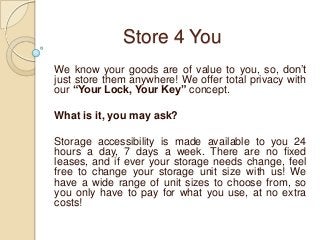 Store 4 You
We know your goods are of value to you, so, don’t
just store them anywhere! We offer total privacy with
our “Your Lock, Your Key” concept.
What is it, you may ask?
Storage accessibility is made available to you 24
hours a day, 7 days a week. There are no fixed
leases, and if ever your storage needs change, feel
free to change your storage unit size with us! We
have a wide range of unit sizes to choose from, so
you only have to pay for what you use, at no extra
costs!

 