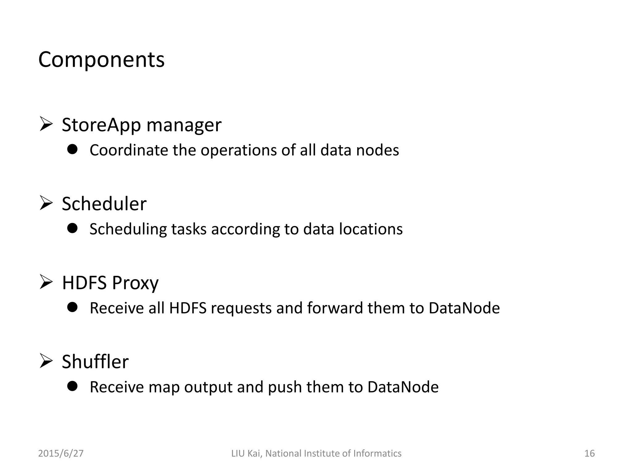Components
 StoreApp manager
 Coordinate the operations of all data nodes
 Scheduler
 Scheduling tasks according to data locations
 HDFS Proxy
 Receive all HDFS requests and forward them to DataNode
 Shuffler
 Receive map output and push them to DataNode
2015/6/27 LIU Kai, National Institute of Informatics 16
 
