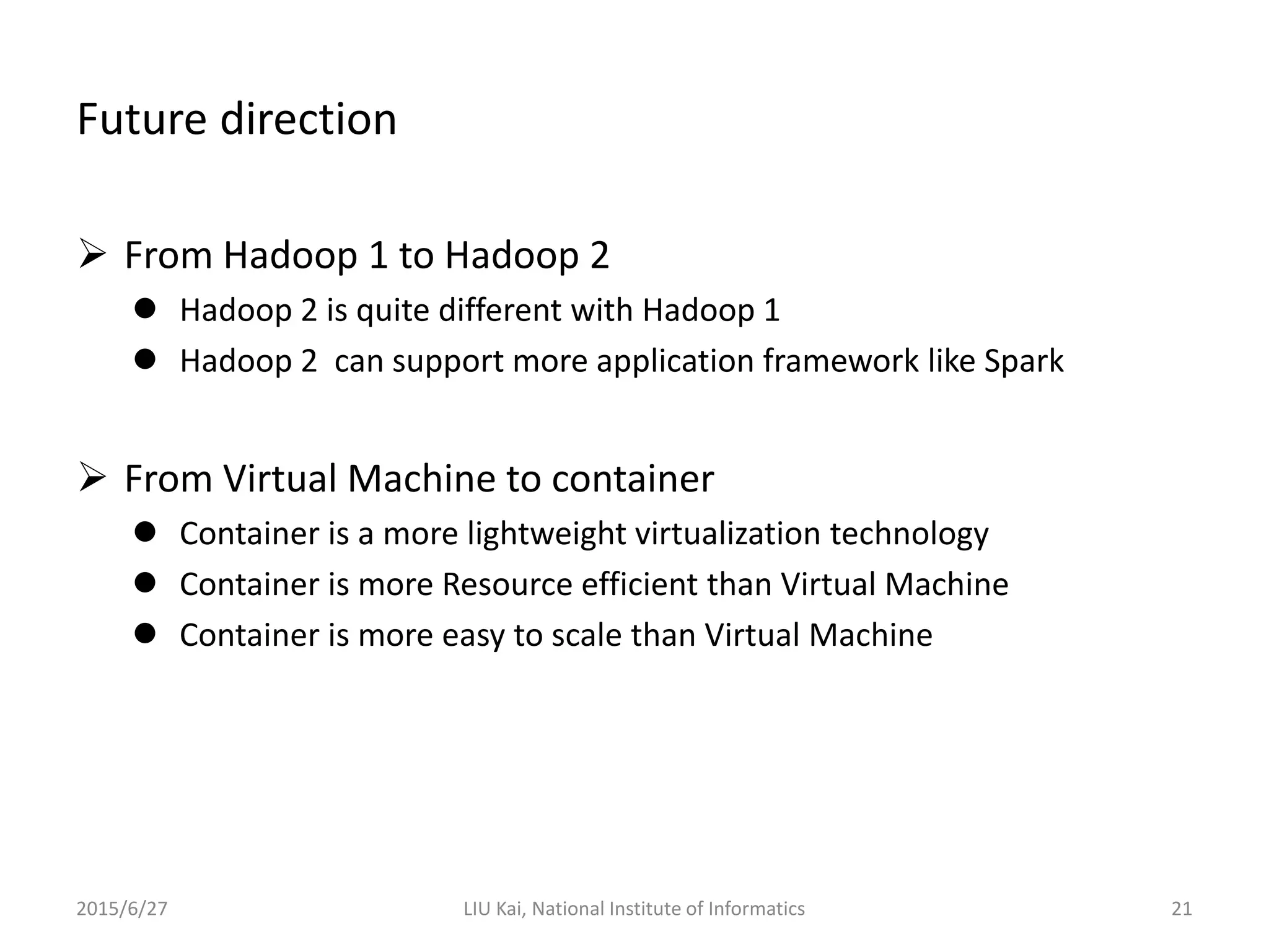 Future direction
 From Hadoop 1 to Hadoop 2
 Hadoop 2 is quite different with Hadoop 1
 Hadoop 2 can support more application framework like Spark
 From Virtual Machine to container
 Container is a more lightweight virtualization technology
 Container is more Resource efficient than Virtual Machine
 Container is more easy to scale than Virtual Machine
2015/6/27 LIU Kai, National Institute of Informatics 21
 
