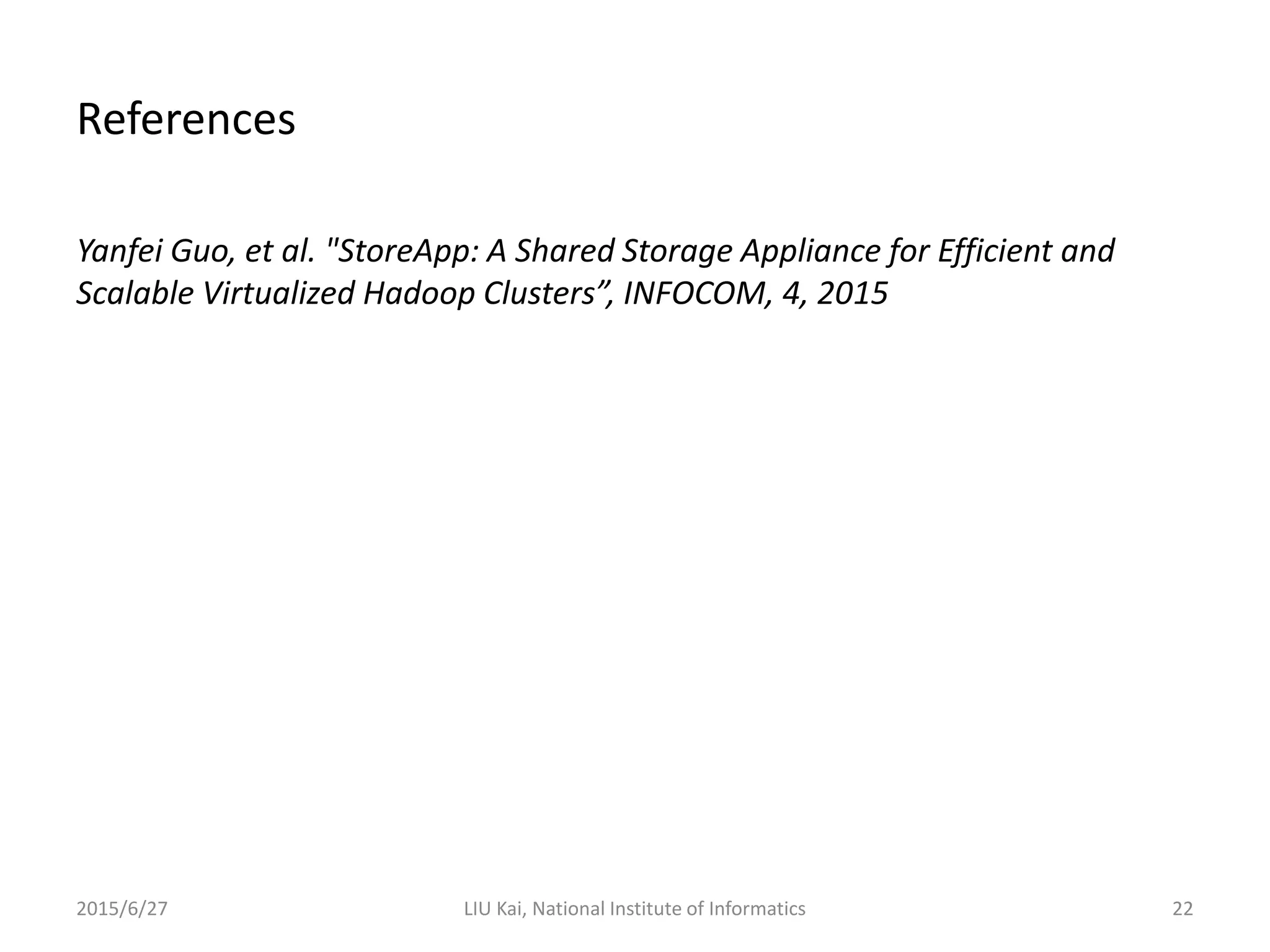 References
Yanfei Guo, et al. "StoreApp: A Shared Storage Appliance for Efficient and
Scalable Virtualized Hadoop Clusters”, INFOCOM, 4, 2015
2015/6/27 LIU Kai, National Institute of Informatics 22
 
