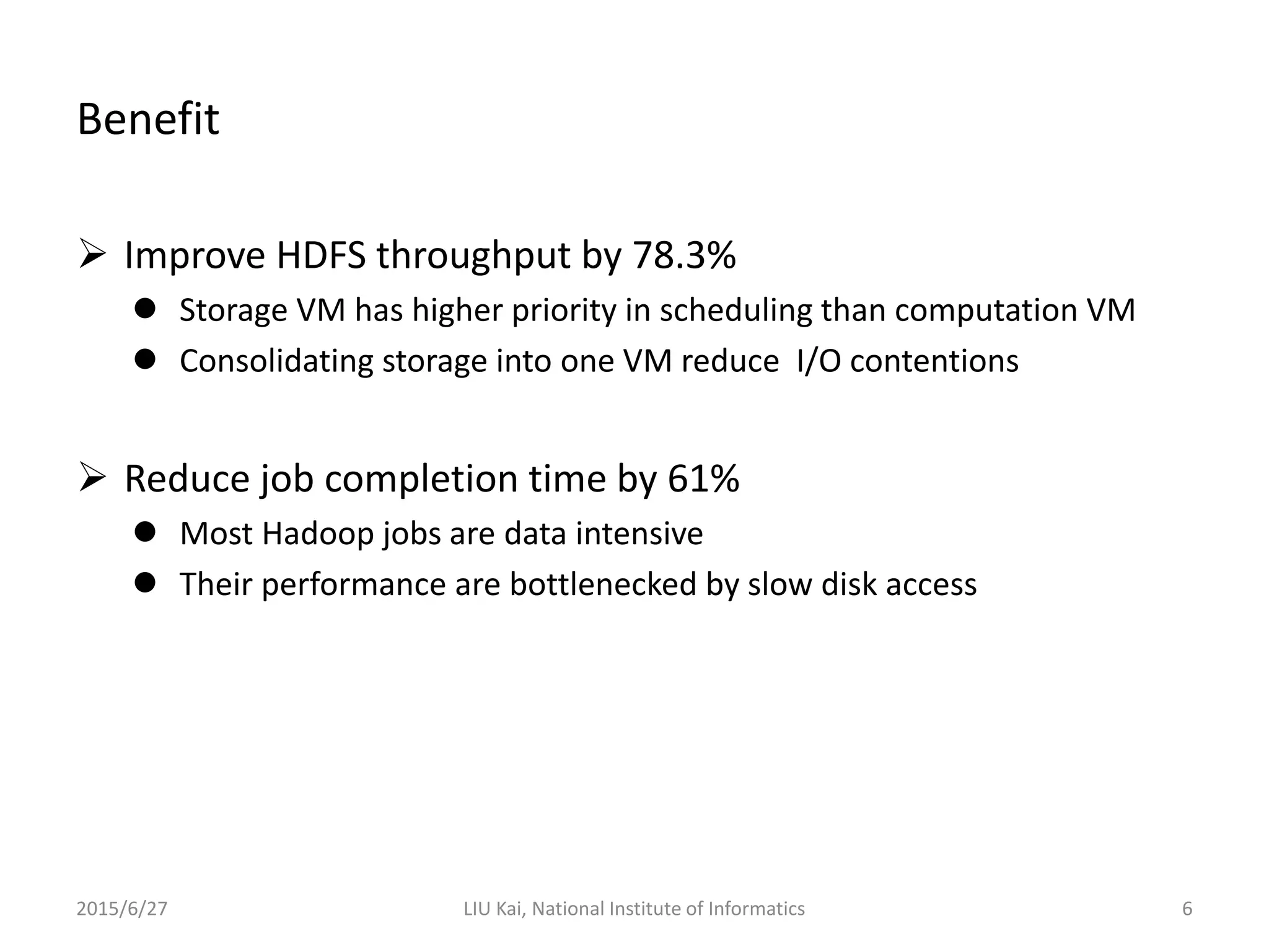 Benefit
 Improve HDFS throughput by 78.3%
 Storage VM has higher priority in scheduling than computation VM
 Consolidating storage into one VM reduce I/O contentions
 Reduce job completion time by 61%
 Most Hadoop jobs are data intensive
 Their performance are bottlenecked by slow disk access
2015/6/27 LIU Kai, National Institute of Informatics 6
 