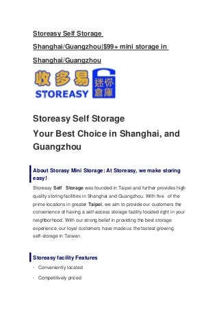 Storeasy Self Storage

Shanghai/Guangzhou|$99+ mini storage in

Shanghai/Guangzhou




Storeasy Self Storage
Your Best Choice in Shanghai, and
Guangzhou

About Storasy Mini Storage: At Storeasy, we make storing
easy!
Storeasy Self Storage was founded in Taipei and further provides high
quality storing facilities in Shanghai and Guangzhou. With five of the
prime locations in greater Taipei, we aim to provide our customers the
convenience of having a self-access storage facility located right in your
neighborhood. With our strong belief in providing the best storage
experience, our loyal customers have made us the fastest growing
self-storage in Taiwan.



Storeasy facility Features
· Conveniently located

· Competitively priced
 