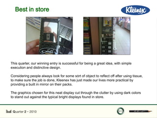 Best in store




This quarter, our winning entry is successful for being a great idea, with simple
execution and distinctive design.
                                            .
Considering people always look for some sort of object to reflect off after using tissue,
to make sure the job is done, Kleenex has just made our lives more practical by
providing a built in mirror on their packs.

The graphics chosen for this neat display cut through the clutter by using dark colors
to stand out against the typical bright displays found in store.
 