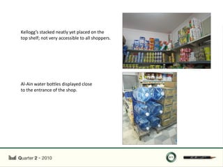 Kellogg’s stacked neatly yet placed on the
top shelf; not very accessible to all shoppers.




Al-Ain water bottles displayed close
to the entrance of the shop.
 