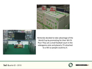 Nintendo decided to take advantage of the
 World Cup by promoting for their Wii Fit
Plus! They set a small football court in the
videogame aisle and placed a TV attached
      to a Wii so people could try it.
 