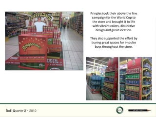 Pringles took their above the line
 campaign for the World Cup to
 the store and brought it to life
 with vibrant colors, distinctive
    design and great location.

They also supported the effort by
 buying great spaces for impulse
   buys throughout the store.
 