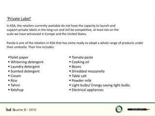 ‘Private Label’
In KSA, the retailers currently available do not have the capacity to launch and
support private labels in the long run and still be competitive, at least not on the
scale we have witnessed in Europe and the United States.

Panda is one of the retailers in KSA that has come ready to adopt a whole range of products under
their umbrella. Their line includes:


Toilet paper                                  Tomato paste
 Whitening detergent                          Cooking oil
 Laundry detergent                            Beans
 Scented detergent                            Shredded mozzarella
 Cream                                        Table salt
 Rice                                         Powder milk
 Tahini                                       Light bulbs/ Energy saving light bulbs
 Ketchup                                      Electrical appliances
 