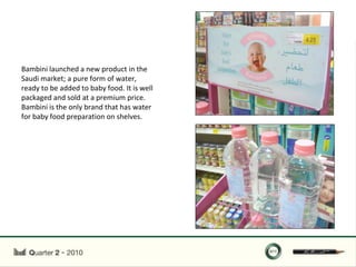 Bambini launched a new product in the
Saudi market; a pure form of water,
ready to be added to baby food. It is well
packaged and sold at a premium price.
Bambini is the only brand that has water
for baby food preparation on shelves.
 