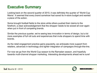 Executive Summary
Looking back on the second quarter of 2010, it was definitely the quarter of „World Cup
Mania‟. It seemed that every brand somehow had saved its in-store budget and wanted
a piece of the action.

Some brought football fields to the store while others pushed their claims to the
forefront, a clear acknowledgement that the shopper needs to be wooed all over again
when put in front of competing brands.

Similar the previous quarter, we‟re seeing less innovation in terms of design, but a lot
more examples of full roll outs and experiences that invite shoppers to spend time with
brands.

As the retail engagement practice gains popularity, we anticipate more support from
retailers, advances in technology and tighter integration of campaigns through-the-line.

For now we go from the World Cup season to the Ramadan season, and hopefully
towards multi-channel shopper marketing. Interesting developments ahead we‟re sure!
 