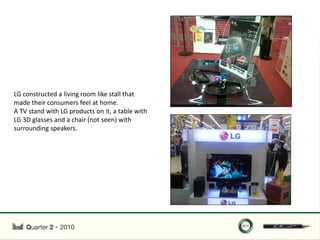 LG constructed a living room like stall that
made their consumers feel at home.
A TV stand with LG products on it, a table with
LG 3D glasses and a chair (not seen) with
surrounding speakers.
 