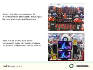 Snickers took a large spot area near the
chocolate aisle and constructed a bilingual goal
like stand attracting football fanatic fans.




Sony realized the FIFA build up and
consequently built a mini stadium displaying
its products and the brand’s love for football!
 