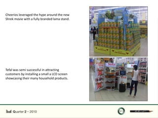Cheerios leveraged the hype around the new
Shrek movie with a fully branded lama stand.




Tefal was semi successful in attracting
customers by installing a small a LCD screen
showcasing their many household products.
 