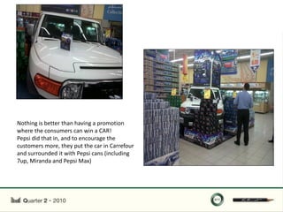 Nothing is better than having a promotion
where the consumers can win a CAR!
Pepsi did that in, and to encourage the
customers more, they put the car in Carrefour
and surrounded it with Pepsi cans (including
7up, Miranda and Pepsi Max)
 