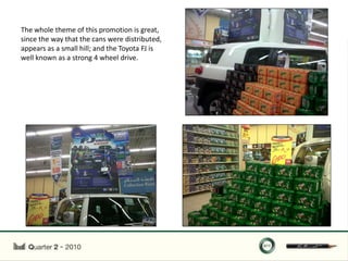 The whole theme of this promotion is great,
since the way that the cans were distributed,
appears as a small hill; and the Toyota FJ is
well known as a strong 4 wheel drive.
 