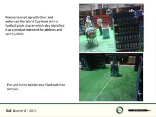 Rexona teamed up with Clear and
enhanced the World Cup fever with a
football pitch display which also identified
it as a product intended for athletes and
sport junkies.




The unit in the middle was filled with free
samples .
 