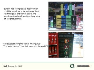 Sunsilk had an impressive display which
 could be seen from quite a distance due to
 its striking size and vibrant colors. The
 simple design also allowed the showcasing
 of the product lines.




They boasted having the worlds 7 hair gurus;
“Co-created by the 7 best hair experts in the world” !
 
